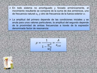  En todo sistema no amortiguado y forzado armónicamente, el
movimiento resultante se compone de la suma de dos armónicos, uno
de frecuencia natural 𝑤 𝑛 y otro de frecuencia de la fuerza exterior 𝑤.
 La amplitud del primero depende de las condiciones iniciales y se
anula para unos valores particulares, la amplitud del segundo depende
de la proximidad de ambas frecuencias a través de la expresión
denominada factor de resonancia:
𝜌 =
1
1 −
𝑤2
𝑤0
2
=
𝐴
𝑥 𝑐𝑠𝑡
 