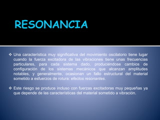  Una característica muy significativa del movimiento oscilatorio tiene lugar
cuando la fuerza excitadora de las vibraciones tiene unas frecuencias
particulares, para cada sistema dado, produciéndose cambios de
configuración de los sistemas mecánicos que alcanzan amplitudes
notables, y generalmente, ocasionan un fallo estructural del material
sometido a esfuerzos de rotura: efectos resonantes.
 Este riesgo se produce incluso con fuerzas excitadoras muy pequeñas ya
que depende de las características del material sometido a vibración.
 
