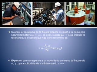  Cuando la frecuencia de la fuerza exterior es igual a la frecuencia
natural del sistema 𝜔 = 𝜔 𝑛 , es decir, cuando ∆𝜔 → 0, se produce la
resonancia, la ecuación que rige dicho fenómeno es:
𝑥 =
𝐹0 𝜔
2𝑘
𝑡 sin 𝜔 𝑛 𝑡
 Expresión que corresponde a un movimiento armónico de frecuencia
𝑤 𝑛 y cuya amplitud tiende a infinito cuando 𝑡 → ∞.
 