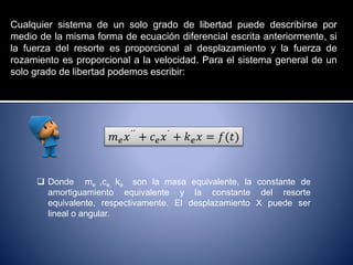 Cualquier sistema de un solo grado de libertad puede describirse por
medio de la misma forma de ecuación diferencial escrita anteriormente, si
la fuerza del resorte es proporcional al desplazamiento y la fuerza de
rozamiento es proporcional a la velocidad. Para el sistema general de un
solo grado de libertad podemos escribir:
𝑚 𝑒 𝑥´´ + 𝑐 𝑒 𝑥´ + 𝑘 𝑒 𝑥 = 𝑓(𝑡)
 Donde me ,ce, ke son la masa equivalente, la constante de
amortiguamiento equivalente y la constante del resorte
equivalente, respectivamente. El desplazamiento X puede ser
lineal o angular.
 