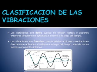  Las vibraciones son libres cuando no existen fuerzas o acciones
exteriores directamente aplicadas al sistema a lo largo del tiempo.
 Las vibraciones son forzadas cuando existen acciones o excitaciones
directamente aplicadas al sistema a lo largo del tiempo, además de las
fuerzas o momentos internos.
 