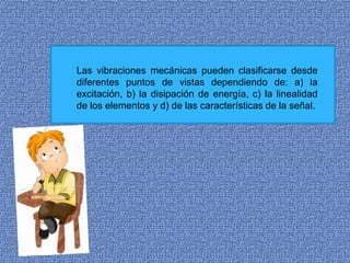 Las vibraciones mecánicas pueden clasificarse desde
diferentes puntos de vistas dependiendo de: a) la
excitación, b) la disipación de energía, c) la linealidad
de los elementos y d) de las características de la señal.
 