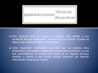  Una Vibración libre es cuando un sistema vibra debido a una
excitación del tipo instantánea, mientras que la vibración forzada se
debe a una excitación del tipo permanente.
 Esta importante clasificación nos dice que un sistema vibra
libremente si solo existen condiciones iniciales del movimiento, ya sea
que suministremos la energía por medio de un impulso (energía
cinética) o debido a que posee energía potencial, por ejemplo
deformación inicial de un resorte.
 