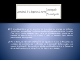  El amortiguamiento es un sinónimo de la perdida de energía de sistemas
vibratorios y se manifiesta con la disminución del desplazamiento de vibración.
Este hecho puede aparecer como parte del comportamiento interno de un
material por ejemplo la fricción, o bien, o como un elemento físico llamado
precisamente amortiguador.
 Por lo tanto, la vibración amortiguada es aquella en la que la frecuencia de
oscilación de un sistema se ve afectada por la disipación de la energía, pero
cuando la disipación de energía no afecta considerablemente a la frecuencia
de oscilación entonces la vibración es del tipo no amortiguada.
 