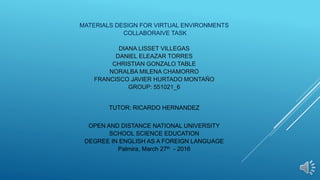 MATERIALS DESIGN FOR VIRTUAL ENVIRONMENTS
COLLABORAIVE TASK
DIANA LISSET VILLEGAS
DANIEL ELEAZAR TORRES
CHRISTIAN GONZALO TABLE
NORALBA MILENA CHAMORRO
FRANCISCO JAVIER HURTADO MONTAÑO
GROUP: 551021_6
TUTOR: RICARDO HERNANDEZ
OPEN AND DISTANCE NATIONAL UNIVERSITY
SCHOOL SCIENCE EDUCATION
DEGREE IN ENGLISH AS A FOREIGN LANGUAGE
Palmira, March 27th - 2016
 