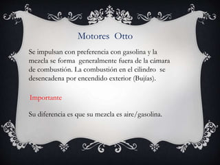 Motores Otto
Se impulsan con preferencia con gasolina y la
mezcla se forma generalmente fuera de la cámara
de combustión. La combustión en el cilindro se
desencadena por encendido exterior (Bujías).
Su diferencia es que su mezcla es aire/gasolina.
Importante