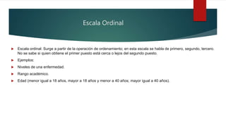 Escala Ordinal
 Escala ordinal: Surge a partir de la operación de ordenamiento; en esta escala se habla de primero, segundo, tercero.
No se sabe si quien obtiene el primer puesto está cerca o lejos del segundo puesto.
 Ejemplos:
 Niveles de una enfermedad.
 Rango académico.
 Edad (menor igual a 18 años, mayor a 18 años y menor a 40 años; mayor igual a 40 años).
 