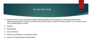 Escala Nominal
 Escala nominal. En esta escala las unidades observacionales (UO) se agrupan en clases excluyentes según
determinada propiedad, con lo que se define una partición sobre el conjunto de tales unidades. Los números se usan
como identificadores o nombre.
 Ejemplo:
 Nacionalidad.
 Uso de anteojos.
 Número de camiseta en un equipo de fútbol.
 Número de Cédula Nacional de Identidad.
 
