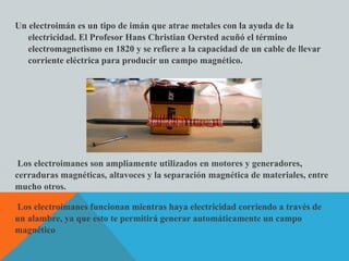 Un electroimán es un tipo de imán que atrae metales con la ayuda de la
electricidad. El Profesor Hans Christian Oersted acuñó el término
electromagnetismo en 1820 y se refiere a la capacidad de un cable de llevar
corriente eléctrica para producir un campo magnético.
Los electroimanes son ampliamente utilizados en motores y generadores,
cerraduras magnéticas, altavoces y la separación magnética de materiales, entre
mucho otros.
Los electroimanes funcionan mientras haya electricidad corriendo a través de
un alambre, ya que esto te permitirá generar automáticamente un campo
magnético
 