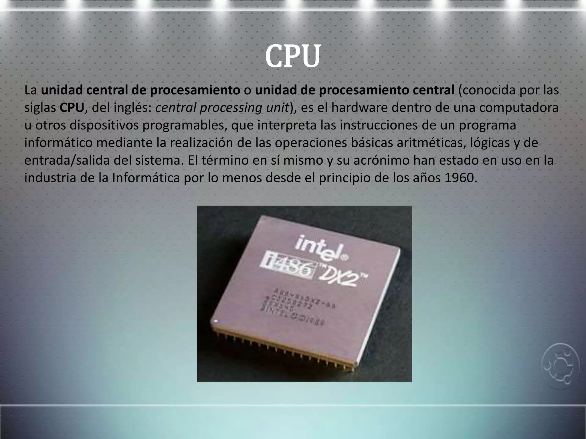 CPU
La unidad central de procesamiento o unidad de procesamiento central (conocida por las
siglas CPU, del inglés: central processing unit), es el hardware dentro de una computadora
u otros dispositivos programables, que interpreta las instrucciones de un programa
informático mediante la realización de las operaciones básicas aritméticas, lógicas y de
entrada/salida del sistema. El término en sí mismo y su acrónimo han estado en uso en la
industria de la Informática por lo menos desde el principio de los años 1960.
 