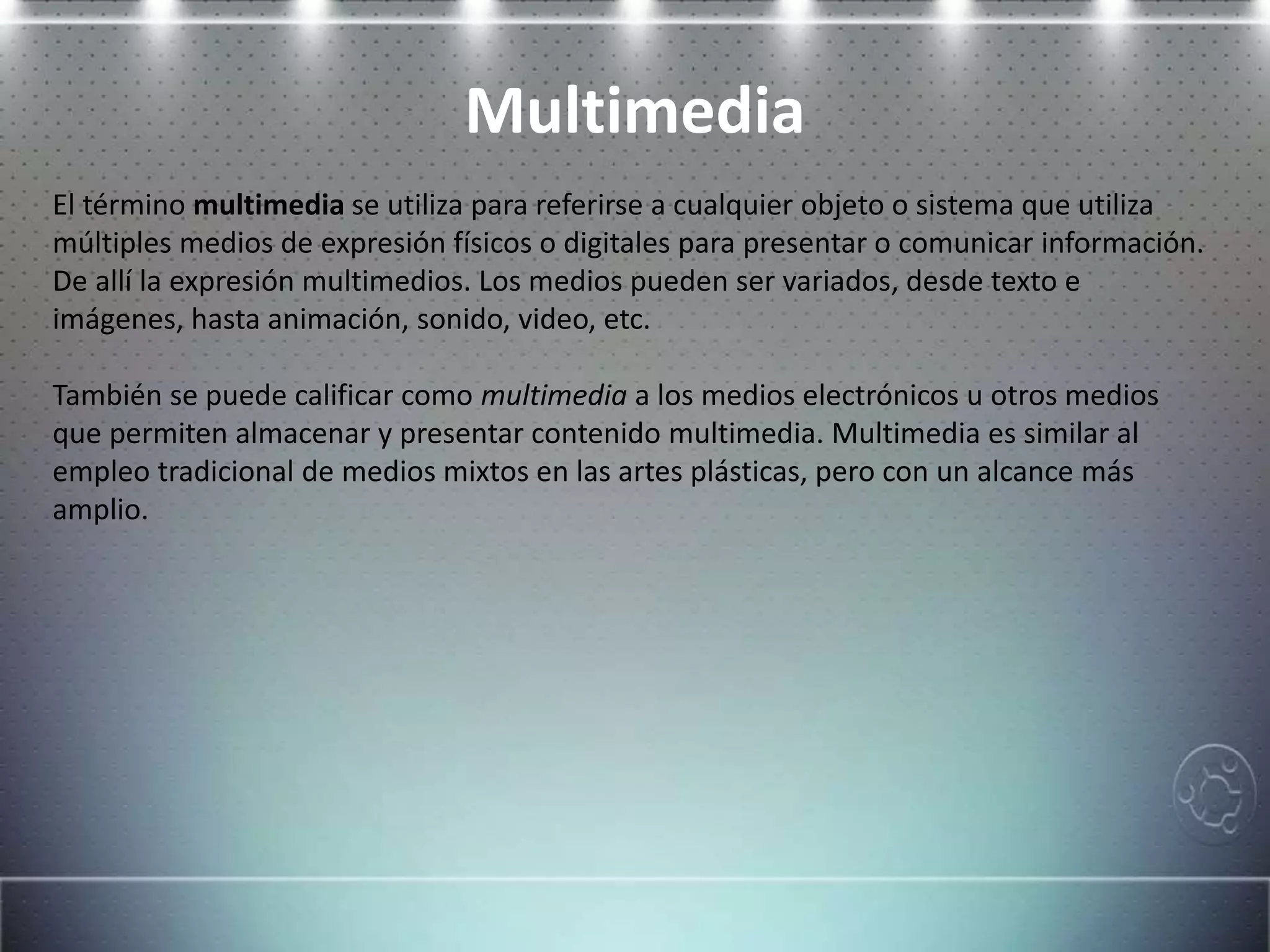 Multimedia
El término multimedia se utiliza para referirse a cualquier objeto o sistema que utiliza
múltiples medios de expresión físicos o digitales para presentar o comunicar información.
De allí la expresión multimedios. Los medios pueden ser variados, desde texto e
imágenes, hasta animación, sonido, video, etc.
También se puede calificar como multimedia a los medios electrónicos u otros medios
que permiten almacenar y presentar contenido multimedia. Multimedia es similar al
empleo tradicional de medios mixtos en las artes plásticas, pero con un alcance más
amplio.
 