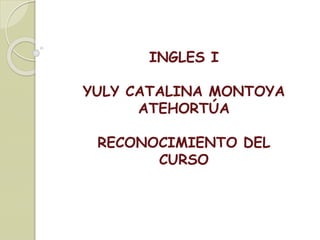 INGLES I
YULY CATALINA MONTOYA
ATEHORTÚA
RECONOCIMIENTO DEL
CURSO
 