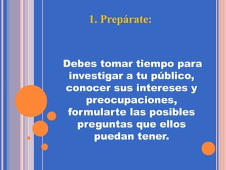1. Prepárate:
Debes tomar tiempo para
investigar a tu público,
conocer sus intereses y
preocupaciones,
formularte las posibles
preguntas que ellos
puedan tener.