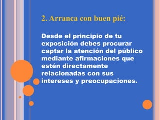 2. Arranca con buen pié:
Desde el principio de tu
exposición debes procurar
captar la atención del público
mediante afirmaciones que
estén directamente
relacionadas con sus
intereses y preocupaciones.