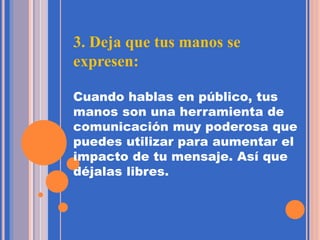 3. Deja que tus manos se
expresen:
Cuando hablas en público, tus
manos son una herramienta de
comunicación muy poderosa que
puedes utilizar para aumentar el
impacto de tu mensaje. Así que
déjalas libres.