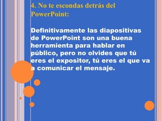 4. No te escondas detrás del
PowerPoint:
Definitivamente las diapositivas
de PowerPoint son una buena
herramienta para hablar en
público, pero no olvides que tú
eres el expositor, tú eres el que va
a comunicar el mensaje.