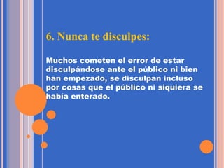 6. Nunca te disculpes:
Muchos cometen el error de estar
disculpándose ante el público ni bien
han empezado, se disculpan incluso
por cosas que el público ni siquiera se
había enterado.