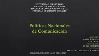 UNIVERSIDAD FERMIN TORO
VICE-RECTORADO ACADEMICO
ESCUELA DE COMUNICACIÓN SOCIAL
FACULTAD DE CIENCIAS SOCIALES
Políticas Nacionales
de Comunicación
ALUMNA:
MARIA SISIRUCA
C.I: 24.339.751
PROFESORA:
JENNY GUZMAN
CATEDRA:
POLITICAS COMUNICACIONALES
BARQUISIMETO, EDO LARA ABRIL 2016
 