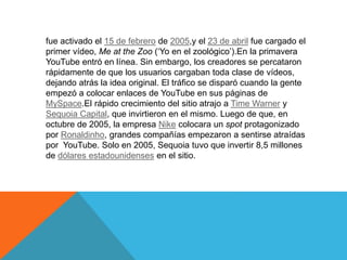 fue activado el 15 de febrero de 2005,y el 23 de abril fue cargado el
primer vídeo, Me at the Zoo (‘Yo en el zoológico’).En la primavera
YouTube entró en línea. Sin embargo, los creadores se percataron
rápidamente de que los usuarios cargaban toda clase de vídeos,
dejando atrás la idea original. El tráfico se disparó cuando la gente
empezó a colocar enlaces de YouTube en sus páginas de
MySpace.El rápido crecimiento del sitio atrajo a Time Warner y
Sequoia Capital, que invirtieron en el mismo. Luego de que, en
octubre de 2005, la empresa Nike colocara un spot protagonizado
por Ronaldinho, grandes compañías empezaron a sentirse atraídas
por YouTube. Solo en 2005, Sequoia tuvo que invertir 8,5 millones
de dólares estadounidenses en el sitio.
 