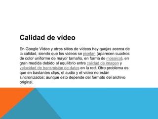 Calidad de vídeo
En Google Vídeo y otros sitios de vídeos hay quejas acerca de
la calidad, siendo que los vídeos se pixelan (aparecen cuadros
de color uniforme de mayor tamaño, en forma de mosaico), en
gran medida debido al equilibrio entre calidad de imagen y
velocidad de transmisión de datos en la red. Otro problema es
que en bastantes clips, el audio y el vídeo no están
sincronizados; aunque esto depende del formato del archivo
original.
 