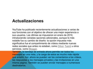 Actualizaciones
YouTube ha publicado recientemente actualizaciones a varias de
sus funciones con el objetivo de ofrecer una mejor experiencia a
sus usuarios. Las últimas se impusieron en enero de 2010,
introduciendo variadas opciones adicionales, aunque lo más
notable fue su cambio de diseño: la opción impuesta más
significativa fue el compartimiento de vídeos mediante nuevas
redes sociales que antes no estaban, como Orkut, Tuenti u otros
servicios, como Blogger.
También, la bandeja de entrada ahora permite ver todos los
mensajes en una vista, y la carga de estos es mucho más rápida
que antaño. Así, ahora se pueden ver los comentarios a los vídeos,
las respuestas a los mensajes privados y las invitaciones en una
misma página. También se pueden enviar mensajes a numerosos
destinatarios.
 