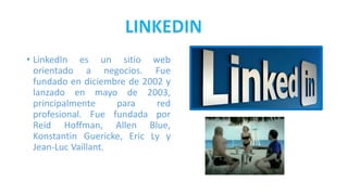 • LinkedIn es un sitio web
orientado a negocios. Fue
fundado en diciembre de 2002 y
lanzado en mayo de 2003,
principalmente para red
profesional. Fue fundada por
Reid Hoffman, Allen Blue,
Konstantin Guericke, Eric Ly y
Jean-Luc Vaillant.
 