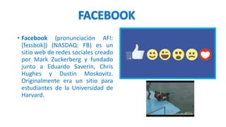 • Facebook (pronunciación AFI:
[feɪsbʊk]) (NASDAQ: FB) es un
sitio web de redes sociales creado
por Mark Zuckerberg y fundado
junto a Eduardo Saverin, Chris
Hughes y Dustin Moskovitz.
Originalmente era un sitio para
estudiantes de la Universidad de
Harvard.
 