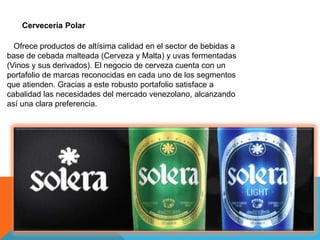 Cervecería Polar
Ofrece productos de altísima calidad en el sector de bebidas a
base de cebada malteada (Cerveza y Malta) y uvas fermentadas
(Vinos y sus derivados). El negocio de cerveza cuenta con un
portafolio de marcas reconocidas en cada uno de los segmentos
que atienden. Gracias a este robusto portafolio satisface a
cabalidad las necesidades del mercado venezolano, alcanzando
así una clara preferencia.
 