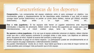 Cooperación.- Los componentes del equipo colaboran entre sí para conseguir un objetivo. Los
movimientos, gestos y desplazamientos de los deportistas están orientados a que todo el equipo
consiga hacer puntos (balonmano) no perder un punto (tenis dobles), marcar gol (fútbol), encestar
(baloncesto), llegar antes a un lugar (vela, remo) etc...
Dos o más jugadores.- Si los equipos sólo tienen un jugador estaríamos ante deportes
individuales o deportes de adversario. Deben existir al menos dos jugadores por equipo para poder
interrelacionarse con el móvil: voleibol playa, tenis de mesa dobles, etc…
Se oponen a otros jugadores.- A la vez que el equipo pretenden alcanzar el objetivo, deben intentar
evitar que otro u otros equipos contrarios lo consigan antes o más veces. Los objetivos en defensa
sería: recuperar el móvil, impedir el avance del contrario y evitar el gol.
Pueden desarrollan el juego en el mismo espacio.- La participación puede ser simultáneamente en el
mismo espacio de juego (waterpolo) o alternativamente (voleibol).
Se pueden interrelacionar través de un móvil.- Que habrá que llevar a una meta el mayor número de
veces posibles para conseguir más puntuación que el otro equipo.
 