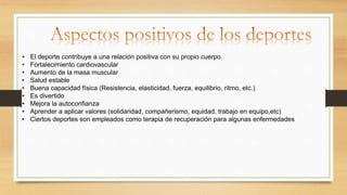 • El deporte contribuye a una relación positiva con su propio cuerpo.
• Fortalecimiento cardiovascular
• Aumento de la masa muscular
• Salud estable
• Buena capacidad física (Resistencia, elasticidad, fuerza, equilibrio, ritmo, etc.)
• Es divertido
• Mejora la autoconfianza
• Aprender a aplicar valores (solidaridad, compañerismo, equidad, trabajo en equipo,etc)
• Ciertos deportes son empleados como terapia de recuperación para algunas enfermedades
 