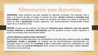VERDURAS: éstas contienen una gran cantidad de vitaminas, minerales, Fito nutrientes, fibra y
agua, y la mayoría de ellas son bajas en calorías (es decir aportan volumen y saciedad, pero
poca energía), características por las cuales nos ayudarán de manera muy eficaz a combatir los
quilos de más y desintoxicar nuestro organismo. Las recomendaciones internacionales indican
ingerir de 2 a 3 raciones al día.
FRUTAS: al igual que las verduras, las frutas son alimentos poco calóricos y que nos aportan
muchas vitaminas y minerales antioxidantes que nos ayudaran a poner nuestro organismo a
punto. Se aconseja comer tres raciones diarias.
¿Cómo debemos combinar estos alimentos?
Para conseguir una dieta adecuada a las necesidades de todo deportista, debemos seguir una dieta
equilibrada, variada y saludable. Es evidente que las recomendaciones internacionales nos
aconsejan hacer un mínimo de 5 comidas al día (a personalizar según las necesidades de cada
individuo) y tener una correcta hidratación diaria, ya sea con la ingesta de agua, caldos vegetales,
infusiones o zumos de frutas.
 