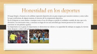 El juego limpio y honesto es la sublime expresión deportiva de un gran respeto por nosotros mismos y entre todos
los que conforman, de alguna manera, el entorno de la competencia deportiva.
Si en el deporte se usan mañas o trampas como el uso de drogas se pierde el verdadero sentido de éste, que es la
diversión y la convivencia sana, y entonces en lugar de ser una actividad que intenta promover los valores se
convierte en una práctica egoísta.
Lo importante no es ganar, lo importantes es demostrar tus valores y tu capacidad de trabajar en equipo, la victoria
viene después y sobre todo ganar con trampa no es ganar.
 