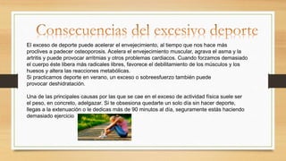 El exceso de deporte puede acelerar el envejecimiento, al tiempo que nos hace más
proclives a padecer osteoporosis. Acelera el envejecimiento muscular, agrava el asma y la
artritis y puede provocar arritmias y otros problemas cardiacos. Cuando forzamos demasiado
el cuerpo éste libera más radicales libres, favorece el debilitamiento de los músculos y los
huesos y altera las reacciones metabólicas.
Si practicamos deporte en verano, un exceso o sobreesfuerzo también puede
provocar deshidratación.
Una de las principales causas por las que se cae en el exceso de actividad física suele ser
el peso, en concreto, adelgazar. Si te obsesiona quedarte un solo día sin hacer deporte,
llegas a la extenuación o le dedicas más de 90 minutos al día, seguramente estás haciendo
demasiado ejercicio
 