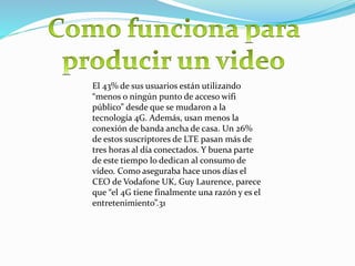 El 43% de sus usuarios están utilizando
“menos o ningún punto de acceso wifi
público” desde que se mudaron a la
tecnología 4G. Además, usan menos la
conexión de banda ancha de casa. Un 26%
de estos suscriptores de LTE pasan más de
tres horas al día conectados. Y buena parte
de este tiempo lo dedican al consumo de
vídeo. Como aseguraba hace unos días el
CEO de Vodafone UK, Guy Laurence, parece
que “el 4G tiene finalmente una razón y es el
entretenimiento”.31
 