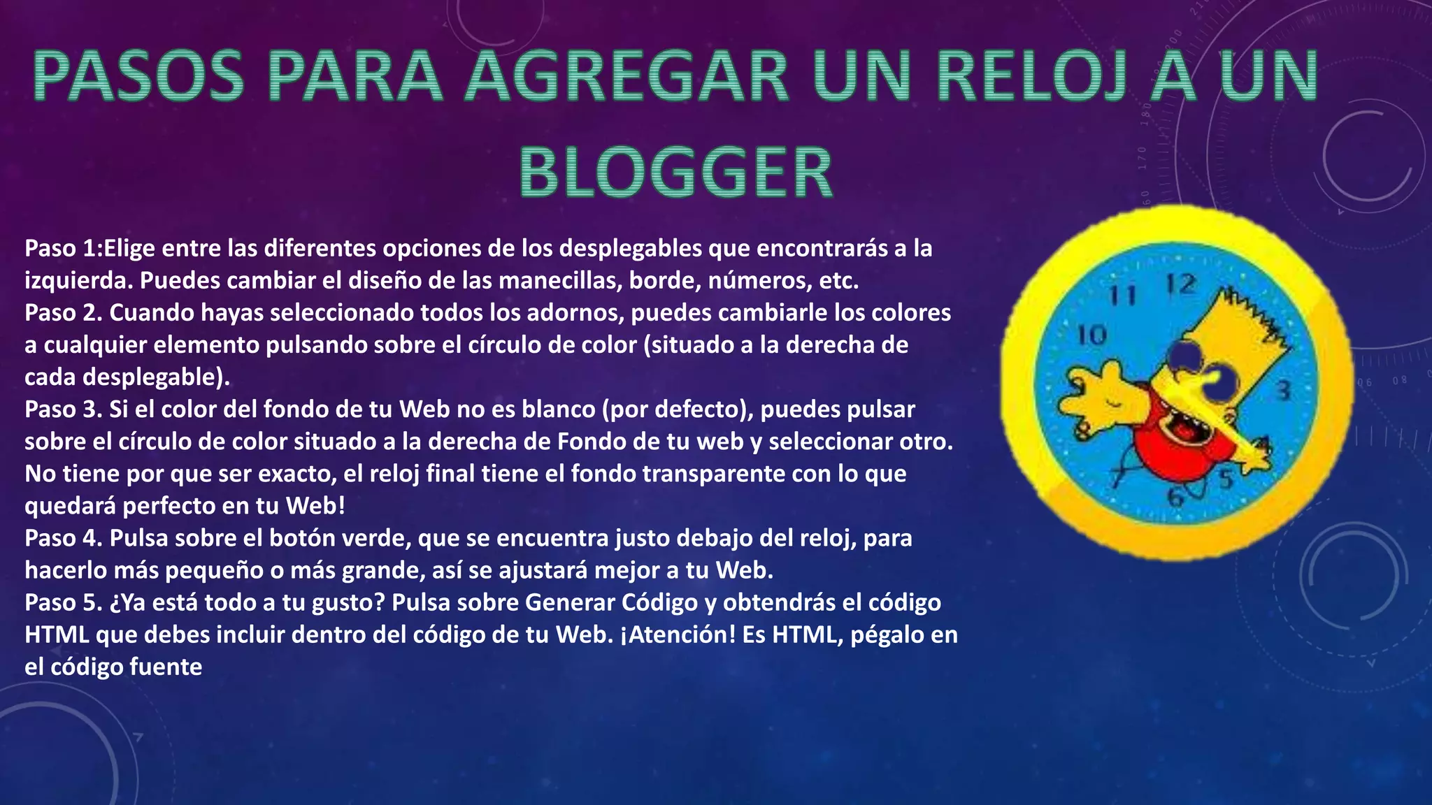 Paso 1:Elige entre las diferentes opciones de los desplegables que encontrarás a la
izquierda. Puedes cambiar el diseño de las manecillas, borde, números, etc.
Paso 2. Cuando hayas seleccionado todos los adornos, puedes cambiarle los colores
a cualquier elemento pulsando sobre el círculo de color (situado a la derecha de
cada desplegable).
Paso 3. Si el color del fondo de tu Web no es blanco (por defecto), puedes pulsar
sobre el círculo de color situado a la derecha de Fondo de tu web y seleccionar otro.
No tiene por que ser exacto, el reloj final tiene el fondo transparente con lo que
quedará perfecto en tu Web!
Paso 4. Pulsa sobre el botón verde, que se encuentra justo debajo del reloj, para
hacerlo más pequeño o más grande, así se ajustará mejor a tu Web.
Paso 5. ¿Ya está todo a tu gusto? Pulsa sobre Generar Código y obtendrás el código
HTML que debes incluir dentro del código de tu Web. ¡Atención! Es HTML, pégalo en
el código fuente