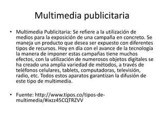 Multimedia publicitaria
• Multimedia Publicitaria: Se refiere a la utilización de
medios para la exposición de una campaña en concreto. Se
maneja un producto que desea ser expuesto con diferentes
tipos de recursos. Hoy en día con el avance de la tecnología
la manera de imponer estas campañas tiene muchos
efectos, con la utilización de numerosos objetos digitales se
ha creado una amplia variedad de métodos, a través de
teléfonos celulares, tablets, computadoras, televisión,
radio, etc. Todos estos aparatos garantizan la difusión de
este tipo de multimedia.
• Fuente: http://www.tipos.co/tipos-de-
multimedia/#ixzz45CQTRZVV
 