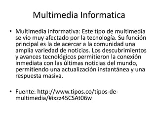 Multimedia Informatica
• Multimedia informativa: Este tipo de multimedia
se vio muy afectado por la tecnología. Su función
principal es la de acercar a la comunidad una
amplia variedad de noticias. Los descubrimientos
y avances tecnológicos permitieron la conexión
inmediata con las últimas noticias del mundo,
permitiendo una actualización instantánea y una
respuesta masiva.
• Fuente: http://www.tipos.co/tipos-de-
multimedia/#ixzz45CSAt06w
 