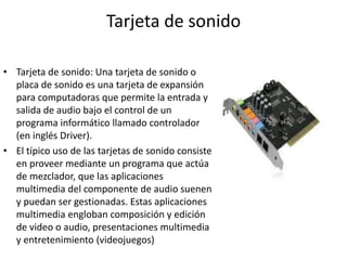 Tarjeta de sonido
• Tarjeta de sonido: Una tarjeta de sonido o
placa de sonido es una tarjeta de expansión
para computadoras que permite la entrada y
salida de audio bajo el control de un
programa informático llamado controlador
(en inglés Driver).
• El típico uso de las tarjetas de sonido consiste
en proveer mediante un programa que actúa
de mezclador, que las aplicaciones
multimedia del componente de audio suenen
y puedan ser gestionadas. Estas aplicaciones
multimedia engloban composición y edición
de video o audio, presentaciones multimedia
y entretenimiento (videojuegos)
 