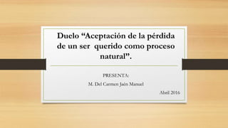 Duelo “Aceptación de la pérdida
de un ser querido como proceso
natural”.
PRESENTA:
M. Del Carmen Jaén Manuel
Abril 2016
 