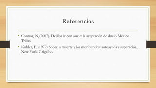 Referencias
• Connor, N, (2007). Dejálos ir con amor: la aceptación de duelo. México
Trillas.
• Kubler, E, (1972) Sobre la muerte y los moribundos: autoayuda y superación,
New York. Grigalbo.
 