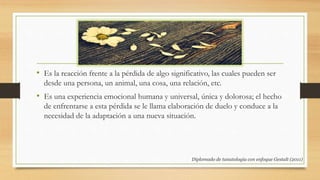 • Es la reacción frente a la pérdida de algo significativo, las cuales pueden ser
desde una persona, un animal, una cosa, una relación, etc.
• Es una experiencia emocional humana y universal, única y dolorosa; el hecho
de enfrentarse a esta pérdida se le llama elaboración de duelo y conduce a la
necesidad de la adaptación a una nueva situación.
Diplomado de tanatología con enfoque Gestalt (2011)
 