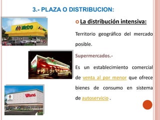 3.- PLAZA O DISTRIBUCION:
 La distribución intensiva:
Territorio geográfico del mercado
posible.
Supermercados.-
Es un establecimiento comercial
de venta al por menor que ofrece
bienes de consumo en sistema
de autoservicio .
 