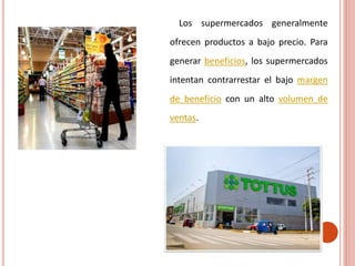 Los supermercados generalmente
ofrecen productos a bajo precio. Para
generar beneficios, los supermercados
intentan contrarrestar el bajo margen
de beneficio con un alto volumen de
ventas.
 