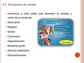  Incentivos a corto plazo que fomentan la compra y
venta de un producto.
 Descuento
 Regalos
 Sorteo
 Concursos
 Degustaciones
 Muestras gratis
 Artículo publicitario
 Demostraciones
4.3 Promoción de ventas
 