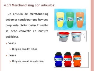 Un artículo de merchandising
debemos considerar que hay una
propuesta tácita: quien lo recibe
se debe convertir en nuestro
publicista.
 Vasos
 Dirigido para los niños
 Jarras
 Dirigido para el ama de casa
4.5.1 Merchandising con artículos:
 