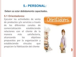 5.- PERSONAL:
Deben se estar debidamente capacitados.
5.1 Orientadores:
Ejecutar las actividades de venta
de productos y/o servicios a través
de los diferentes canales de
comercialización estableciendo
relaciones con el cliente de la
manera más satisfactoria,
alcanzando los objetivos
propuestos por la organización y
estableciendo vínculos que
propicien la fidelización del cliente
 