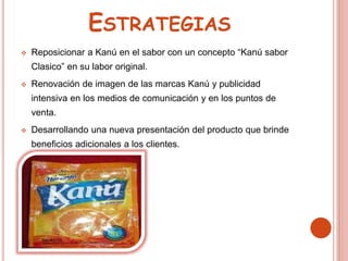 ESTRATEGIAS
 Reposicionar a Kanú en el sabor con un concepto “Kanú sabor
Clasico” en su labor original.
 Renovación de imagen de las marcas Kanú y publicidad
intensiva en los medios de comunicación y en los puntos de
venta.
 Desarrollando una nueva presentación del producto que brinde
beneficios adicionales a los clientes.
 
