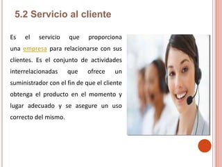 5.2 Servicio al cliente
Es el servicio que proporciona
una empresa para relacionarse con sus
clientes. Es el conjunto de actividades
interrelacionadas que ofrece un
suministrador con el fin de que el cliente
obtenga el producto en el momento y
lugar adecuado y se asegure un uso
correcto del mismo.
 