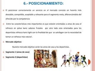 6.- POSICIONAMIENTO:
 El posicionar correctamente un servicio en el mercado consiste en hacerlo más
deseable, compatible, aceptable y relevante para el segmento meta, diferenciándolo del
ofrecido por la competencia
 Entre las características más importantes es que estarán orientadas a amas de casa el
refresco en polvo kanú sabores frutales por otro lado esta orientados para los
deportistas refresco kanú light con la finalidad de que se satisfagan con la necesidad de
tomar un refresco más natural .
 Mercado objetivo:
Nuestro mercado objetivo serán las amas de casa y los deportistas.
 Segmento 1 (amas de casa)
 Segmento 2 (deportistas)
 