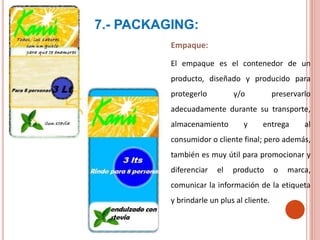 7.- PACKAGING:
Empaque:
El empaque es el contenedor de un
producto, diseñado y producido para
protegerlo y/o preservarlo
adecuadamente durante su transporte,
almacenamiento y entrega al
consumidor o cliente final; pero además,
también es muy útil para promocionar y
diferenciar el producto o marca,
comunicar la información de la etiqueta
y brindarle un plus al cliente.
 